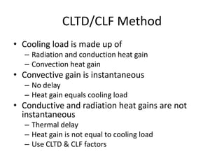 CLTD/CLF Method
• Cooling load is made up of
  – Radiation and conduction heat gain
  – Convection heat gain
• Convective gain is instantaneous
  – No delay
  – Heat gain equals cooling load
• Conductive and radiation heat gains are not
  instantaneous
  – Thermal delay
  – Heat gain is not equal to cooling load
  – Use CLTD & CLF factors
 