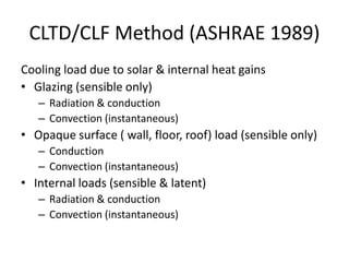 CLTD/CLF Method (ASHRAE 1989)
Cooling load due to solar & internal heat gains
• Glazing (sensible only)
   – Radiation & conduction
   – Convection (instantaneous)
• Opaque surface ( wall, floor, roof) load (sensible only)
   – Conduction
   – Convection (instantaneous)
• Internal loads (sensible & latent)
   – Radiation & conduction
   – Convection (instantaneous)
 