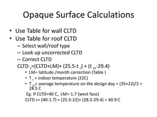 Opaque Surface Calculations
• Use Table for wall CLTD
• Use Table for roof CLTD
  – Select wall/roof type
  – Look up uncorrected CLTD
  – Correct CLTD
  CLTD c=(CLTD+LM)+ (25.5-t r) + (t m-29.4)
     • LM= latitude /month correction (Table )
     • T r = indoor temperature (22C)
     • T m= average temperature on the design day = (35+22)/2 =
       28.5 C
      Eg. If CLTD=40 C, LM=-1.7 (west face)
     CLTD c= (40-1.7) + (25.5-22)+ (28.5-29.4) = 40.9 C
 