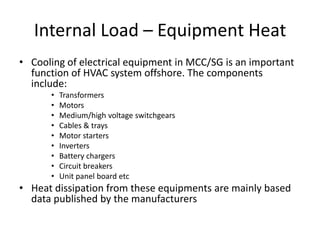 Internal Load – Equipment Heat
• Cooling of electrical equipment in MCC/SG is an important
  function of HVAC system offshore. The components
  include:
      •   Transformers
      •   Motors
      •   Medium/high voltage switchgears
      •   Cables & trays
      •   Motor starters
      •   Inverters
      •   Battery chargers
      •   Circuit breakers
      •   Unit panel board etc
• Heat dissipation from these equipments are mainly based
  data published by the manufacturers
 