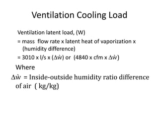Ventilation Cooling Load
  Ventilation latent load, (W)
  = mass flow rate x latent heat of vaporization x
    (humidity difference)
  = 3010 x l/s x (∆ẁ) or (4840 x cfm x ∆ẁ)
 Where
∆ẁ = Inside-outside humidity ratio difference
 of air ( kg/kg)
 