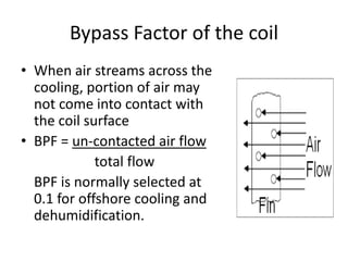 Bypass Factor of the coil
• When air streams across the
  cooling, portion of air may
  not come into contact with
  the coil surface
• BPF = un-contacted air flow
             total flow
  BPF is normally selected at
  0.1 for offshore cooling and
  dehumidification.
 