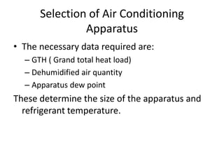 Selection of Air Conditioning
               Apparatus
• The necessary data required are:
  – GTH ( Grand total heat load)
  – Dehumidified air quantity
  – Apparatus dew point
These determine the size of the apparatus and
  refrigerant temperature.
 