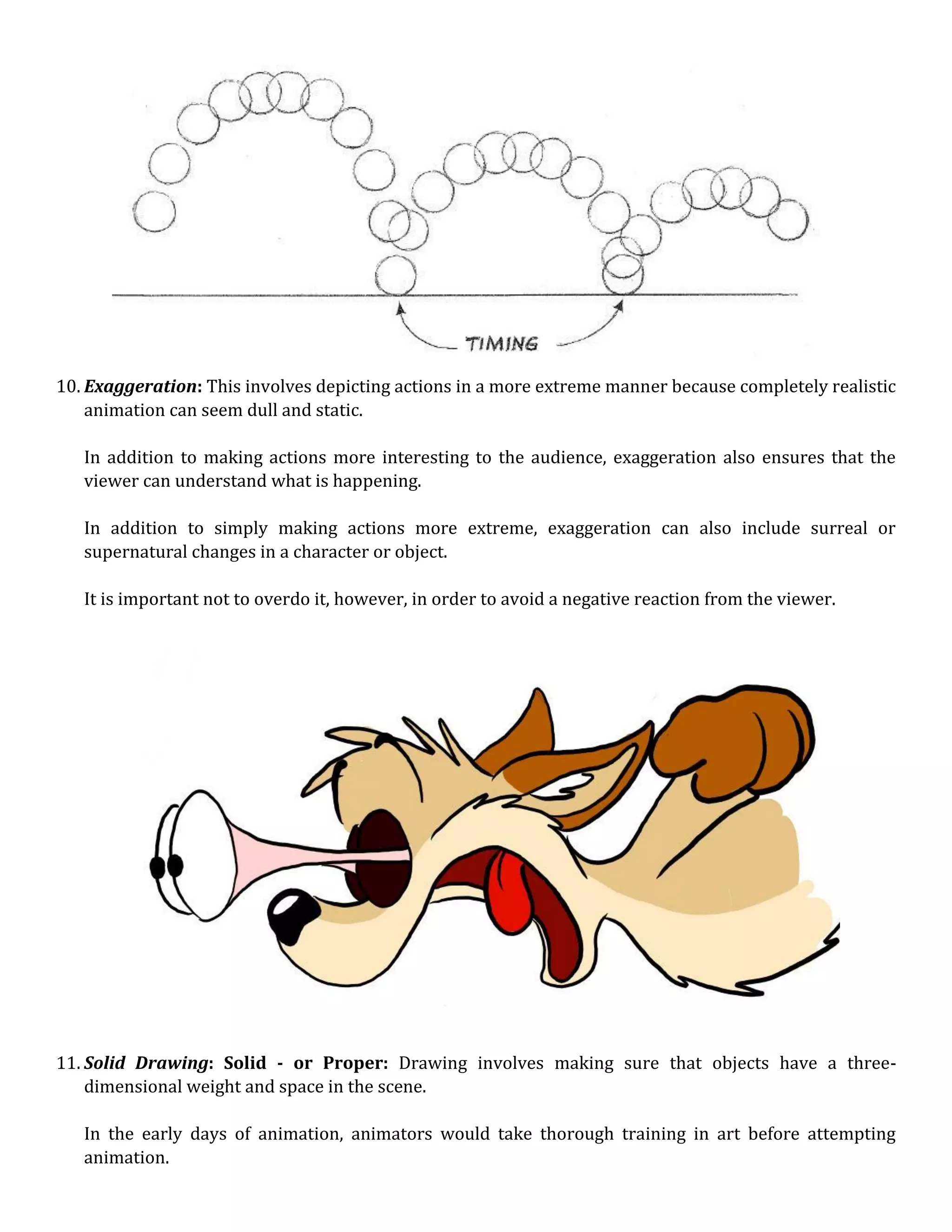 10. Exaggeration: This involves depicting actions in a more extreme manner because completely realistic
animation can seem dull and static.
In addition to making actions more interesting to the audience, exaggeration also ensures that the
viewer can understand what is happening.
In addition to simply making actions more extreme, exaggeration can also include surreal or
supernatural changes in a character or object.
It is important not to overdo it, however, in order to avoid a negative reaction from the viewer.
11. Solid Drawing: Solid - or Proper: Drawing involves making sure that objects have a three-
dimensional weight and space in the scene.
In the early days of animation, animators would take thorough training in art before attempting
animation.
 