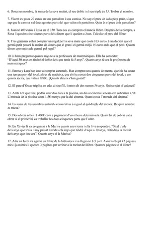 6. Donat un nombre, la suma de la seva meitat, el seu doble i el seu triple és 55. Trobar el nombre.
7. Vicent es gasta 20 euros en uns pantalons i una camisa. No sap el preu de cada peça però, sí que
sap que la camisa val dues quintes parts del que valen els pantalons. Quin és el preu dels pantalons?
8. Joan té 400 euros i Rosa en té 350. Tots dos es compren el mateix llibre. Després de la compra, a
Rosa li queden cinc sisenes parts dels diners que li queden a Joan. Calcular el preu del llibre.
9. Tres germans volen comprar un regal per la seva mare que costa 103 euros. Han decidit que el
germà petit posarà la meitat de diners que el gran i el germà mitjà 15 euros més que el petit. Quants
diners aportarà cada germà pel regal?
10 Li hem preguntat quants anys té a la professora de matemàtiques. Ella ha contestat:
“D’aquí 30 anys en tindré el doble dels que tenia fa 5 anys”. Quants anys té ara la professora de
matemàtiques?
11. Emma y Lara han anat a comprar caramels. Han comprat uns quants de menta, que els ha costat
una tercera part del total; altres de maduixa, que els ha costat dos cinquenes parts del total, y uns
quants xicles, que valien 0,80€. ¿Quants diners s’han gastat?
12. El pare d’Òscar triplica en edat al seu fill, i entre els dos sumen 56 anys. Quina edat té cadascú?
13. Amb 12€ que tinc, podria anar dos dies a la piscina, un dia al cinema i encara em sobrarien 4,5€.
L’entrada de la piscina costa 1,5€ menys que la del cinema. Quant costa l’entrada del cinema?
14. La suma de tres nombres naturals consecutius és igual al quàdruple del menor. De quin nombre
es tracta?
15. Dos obrers reben 1.400€ com a pagament d’una faena determinada. Quant ha de cobrar cada
obrer si el primer hi va treballar les dues cinquenes parts que l’altre.
16. En Xavier li va preguntar a la Marisa quants anys tenia i ella li va respondre: “Si al triple
dels anys que tenia l’any passat li restes els anys que tindré d’aquí a 30 anys, obtindràs la meitat
dels anys que tinc ara”. Quants anys té la Marisa?
17. Ahir en Jordi va agafar un llibre de la biblioteca i va llegir-ne 1/5 part. Avui ha llegit 42 pàgines
més i ja només li queden 3 pàgines per arribar a la meitat del llibre. Quantes pàgines té el llibre?
 
