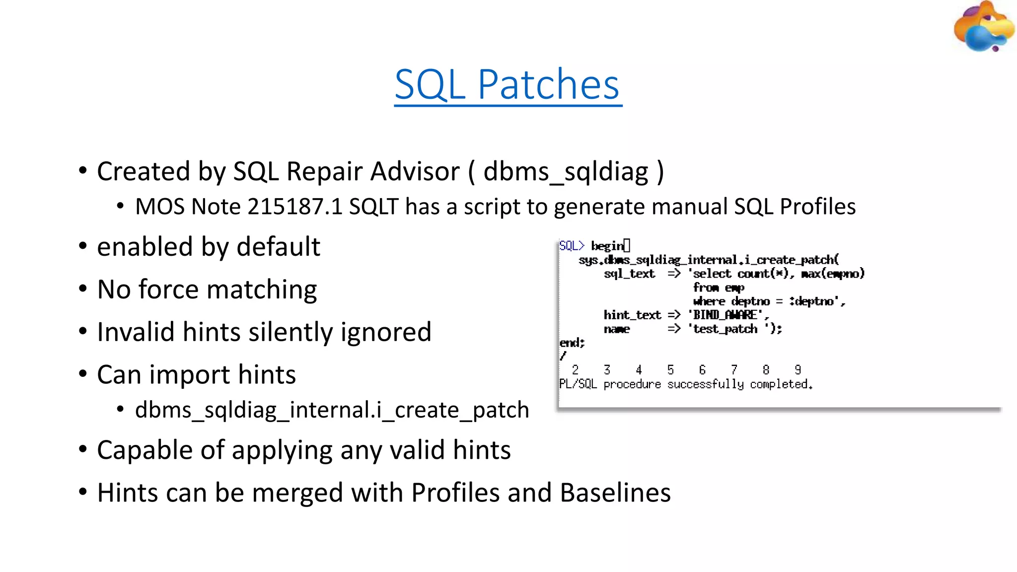SQL Patches
• Created by SQL Repair Advisor ( dbms_sqldiag )
• MOS Note 215187.1 SQLT has a script to generate manual SQL Profiles
• enabled by default
• No force matching
• Invalid hints silently ignored
• Can import hints
• dbms_sqldiag_internal.i_create_patch
• Capable of applying any valid hints
• Hints can be merged with Profiles and Baselines
 