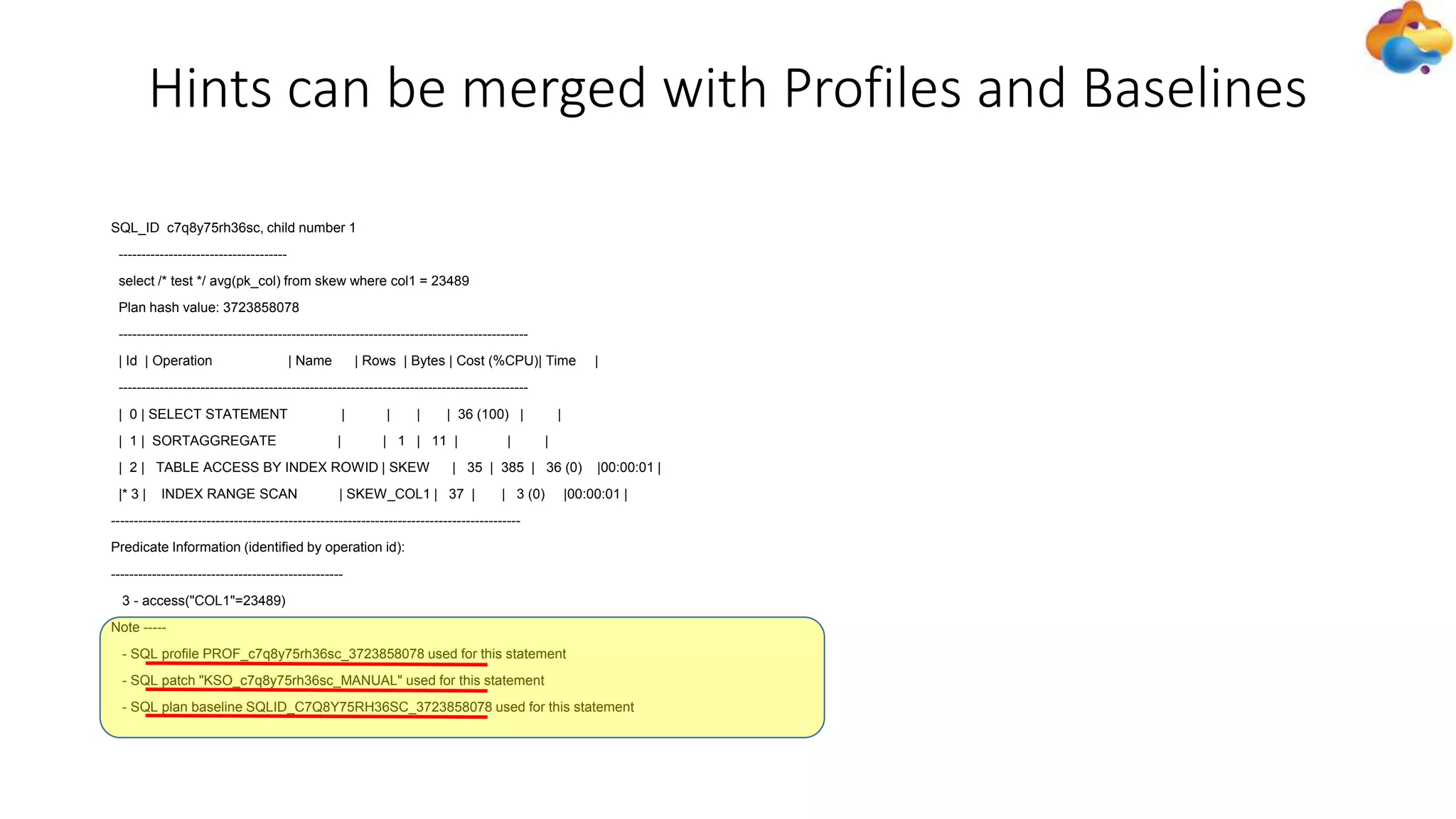 Hints can be merged with Profiles and Baselines
SQL_ID c7q8y75rh36sc, child number 1
-------------------------------------
select /* test */ avg(pk_col) from skew where col1 = 23489
Plan hash value: 3723858078
------------------------------------------------------------------------------------------
| Id | Operation | Name | Rows | Bytes | Cost (%CPU)| Time |
------------------------------------------------------------------------------------------
| 0 | SELECT STATEMENT | | | | 36 (100) | |
| 1 | SORTAGGREGATE | | 1 | 11 | | |
| 2 | TABLE ACCESS BY INDEX ROWID | SKEW | 35 | 385 | 36 (0) |00:00:01 |
|* 3 | INDEX RANGE SCAN | SKEW_COL1 | 37 | | 3 (0) |00:00:01 |
------------------------------------------------------------------------------------------
Predicate Information (identified by operation id):
---------------------------------------------------
3 - access("COL1"=23489)
Note -----
- SQL profile PROF_c7q8y75rh36sc_3723858078 used for this statement
- SQL patch "KSO_c7q8y75rh36sc_MANUAL" used for this statement
- SQL plan baseline SQLID_C7Q8Y75RH36SC_3723858078 used for this statement
 