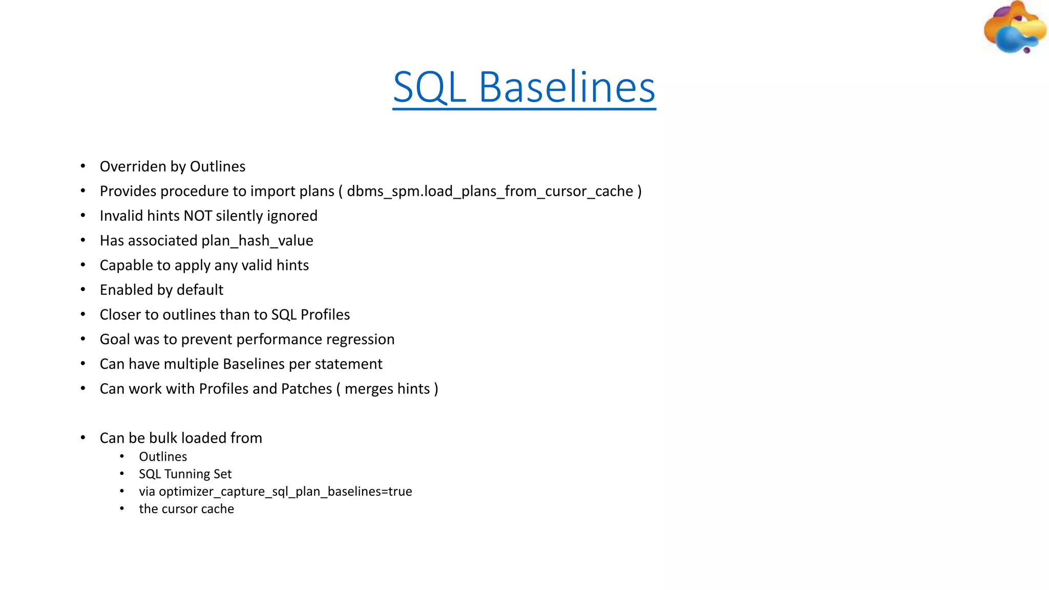 SQL Baselines
• Overriden by Outlines
• Provides procedure to import plans ( dbms_spm.load_plans_from_cursor_cache )
• Invalid hints NOT silently ignored
• Has associated plan_hash_value
• Capable to apply any valid hints
• Enabled by default
• Closer to outlines than to SQL Profiles
• Goal was to prevent performance regression
• Can have multiple Baselines per statement
• Can work with Profiles and Patches ( merges hints )
• Can be bulk loaded from
• Outlines
• SQL Tunning Set
• via optimizer_capture_sql_plan_baselines=true
• the cursor cache
 