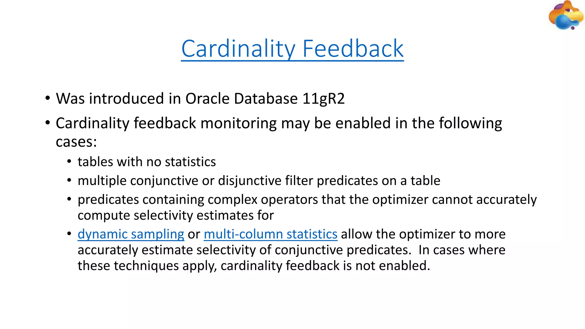 Cardinality Feedback
• Was introduced in Oracle Database 11gR2
• Cardinality feedback monitoring may be enabled in the following
cases:
• tables with no statistics
• multiple conjunctive or disjunctive filter predicates on a table
• predicates containing complex operators that the optimizer cannot accurately
compute selectivity estimates for
• dynamic sampling or multi-column statistics allow the optimizer to more
accurately estimate selectivity of conjunctive predicates. In cases where
these techniques apply, cardinality feedback is not enabled.
 