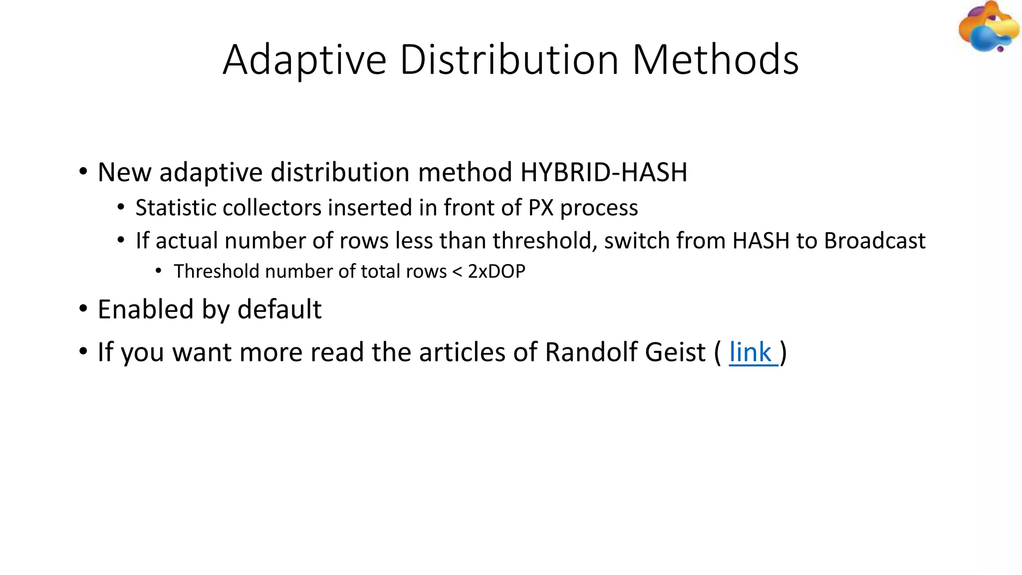 Adaptive Distribution Methods
• New adaptive distribution method HYBRID-HASH
• Statistic collectors inserted in front of PX process
• If actual number of rows less than threshold, switch from HASH to Broadcast
• Threshold number of total rows < 2xDOP
• Enabled by default
• If you want more read the articles of Randolf Geist ( link )
 