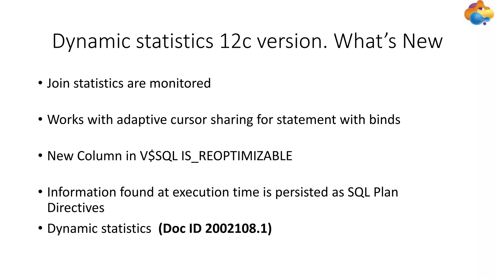 Dynamic statistics 12c version. What’s New
• Join statistics are monitored
• Works with adaptive cursor sharing for statement with binds
• New Column in V$SQL IS_REOPTIMIZABLE
• Information found at execution time is persisted as SQL Plan
Directives
• Dynamic statistics (Doc ID 2002108.1)
 