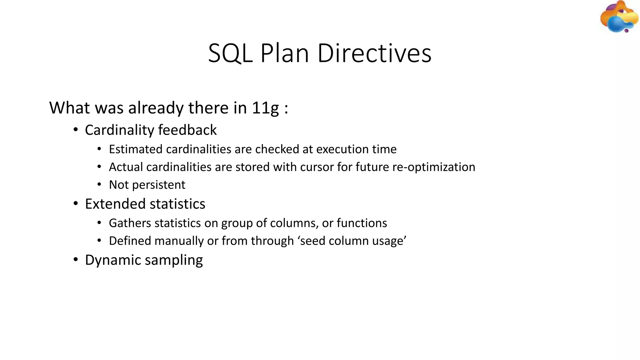 SQL Plan Directives
What was already there in 11g :
• Cardinality feedback
• Estimated cardinalities are checked at execution time
• Actual cardinalities are stored with cursor for future re-optimization
• Not persistent
• Extended statistics
• Gathers statistics on group of columns, or functions
• Defined manually or from through ‘seed column usage’
• Dynamic sampling
 