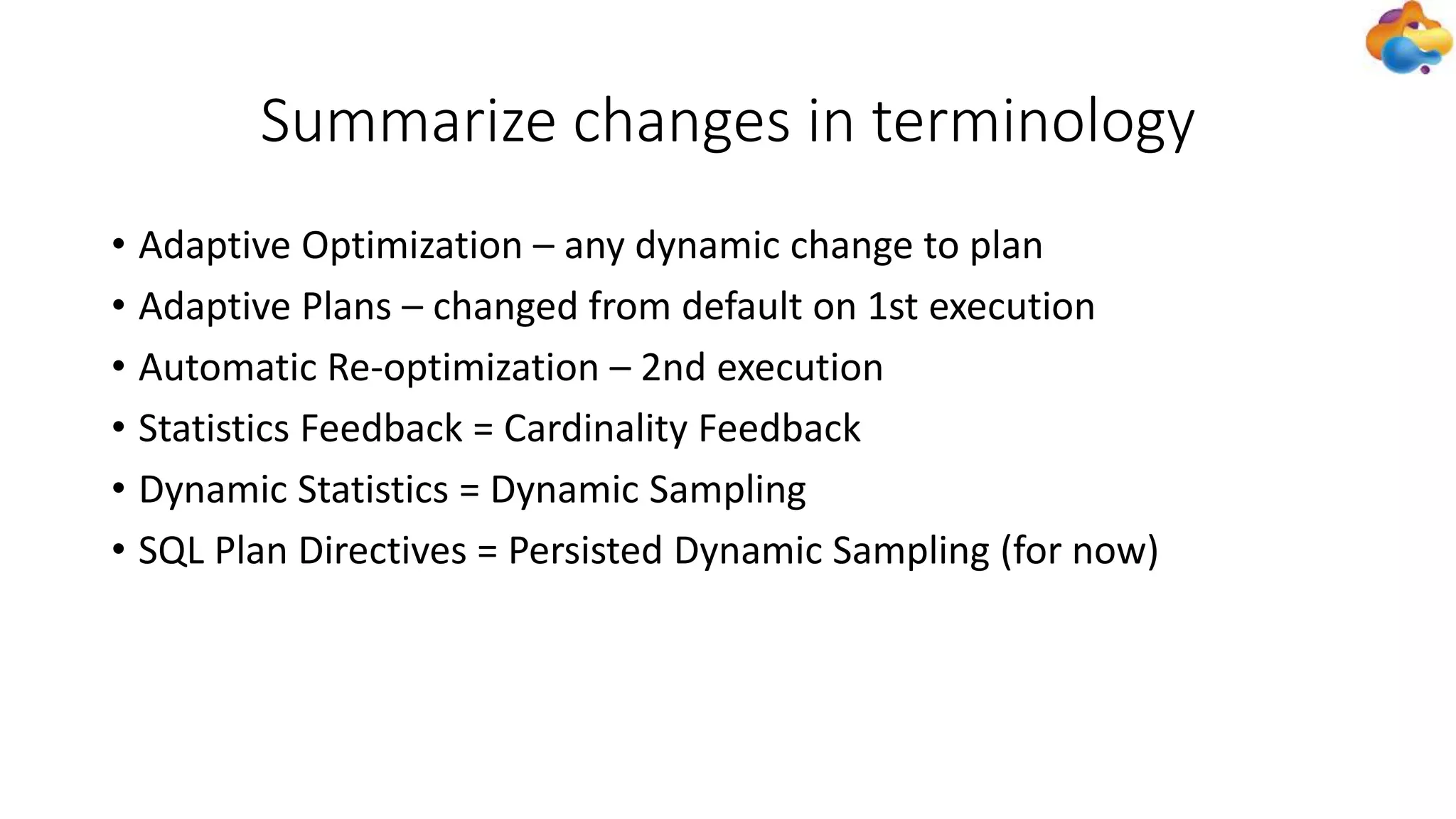 Summarize changes in terminology
• Adaptive Optimization – any dynamic change to plan
• Adaptive Plans – changed from default on 1st execution
• Automatic Re-optimization – 2nd execution
• Statistics Feedback = Cardinality Feedback
• Dynamic Statistics = Dynamic Sampling
• SQL Plan Directives = Persisted Dynamic Sampling (for now)
 