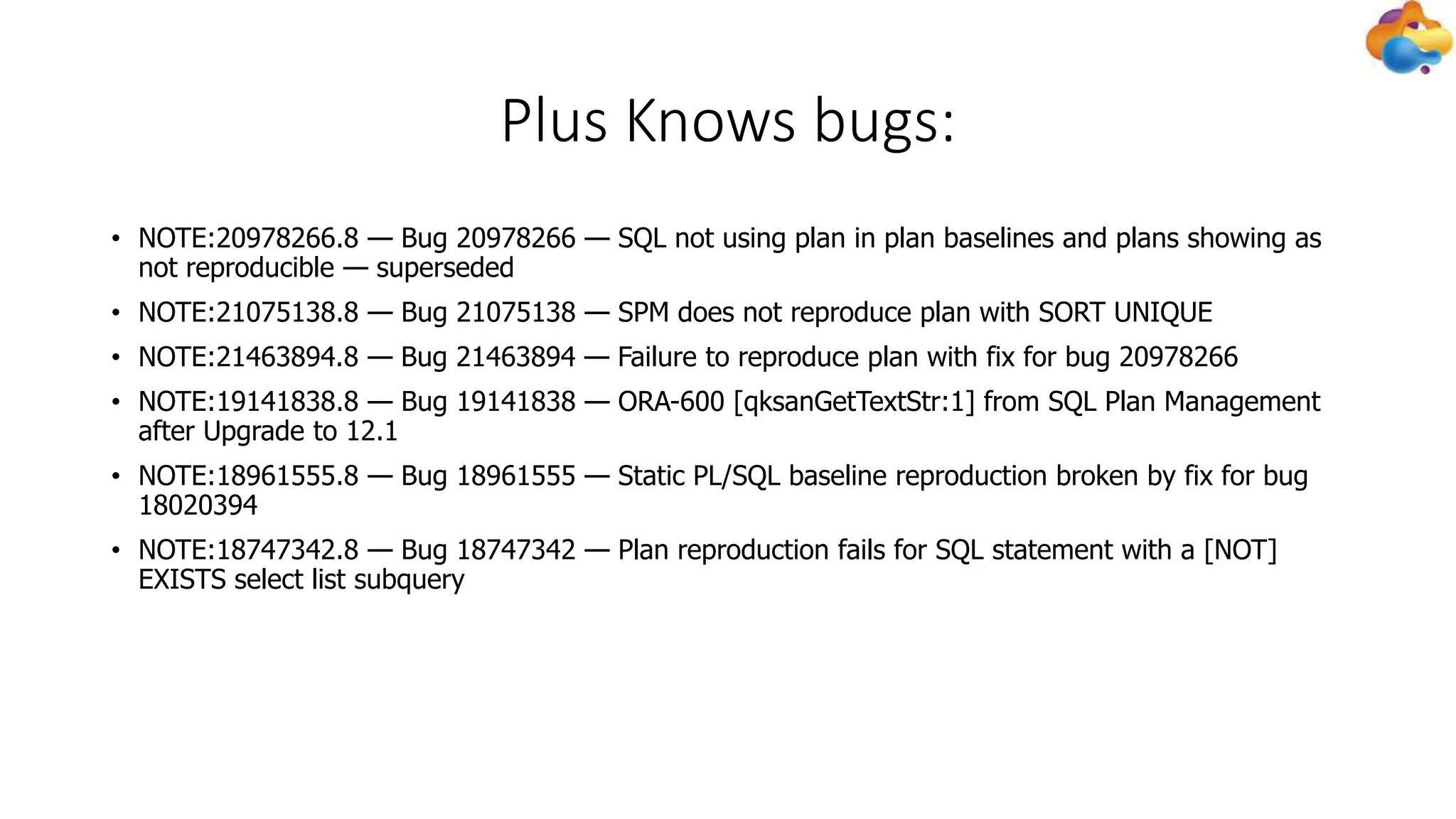 Plus Knows bugs:
• NOTE:20978266.8 — Bug 20978266 — SQL not using plan in plan baselines and plans showing as
not reproducible — superseded
• NOTE:21075138.8 — Bug 21075138 — SPM does not reproduce plan with SORT UNIQUE
• NOTE:21463894.8 — Bug 21463894 — Failure to reproduce plan with fix for bug 20978266
• NOTE:19141838.8 — Bug 19141838 — ORA-600 [qksanGetTextStr:1] from SQL Plan Management
after Upgrade to 12.1
• NOTE:18961555.8 — Bug 18961555 — Static PL/SQL baseline reproduction broken by fix for bug
18020394
• NOTE:18747342.8 — Bug 18747342 — Plan reproduction fails for SQL statement with a [NOT]
EXISTS select list subquery
 