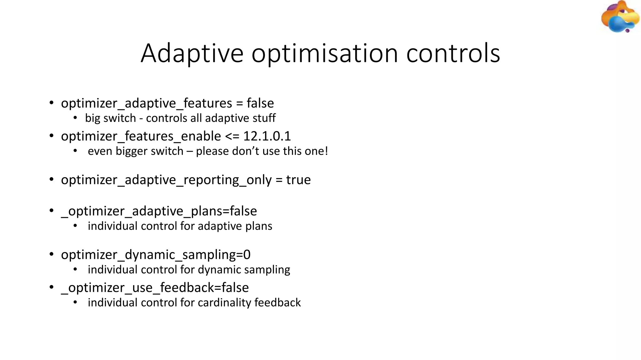 Adaptive optimisation controls
• optimizer_adaptive_features = false
• big switch - controls all adaptive stuff
• optimizer_features_enable <= 12.1.0.1
• even bigger switch – please don’t use this one!
• optimizer_adaptive_reporting_only = true
• _optimizer_adaptive_plans=false
• individual control for adaptive plans
• optimizer_dynamic_sampling=0
• individual control for dynamic sampling
• _optimizer_use_feedback=false
• individual control for cardinality feedback
 