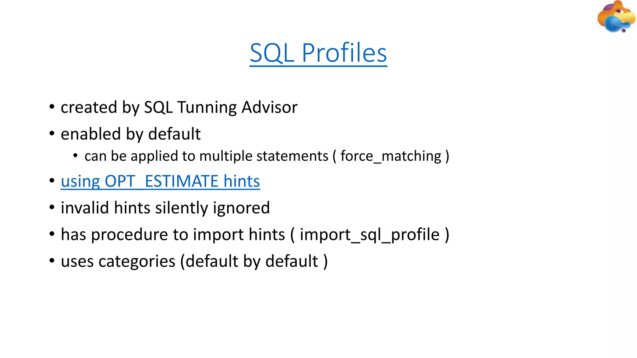 SQL Profiles
• created by SQL Tunning Advisor
• enabled by default
• can be applied to multiple statements ( force_matching )
• using OPT_ESTIMATE hints
• invalid hints silently ignored
• has procedure to import hints ( import_sql_profile )
• uses categories (default by default )
 