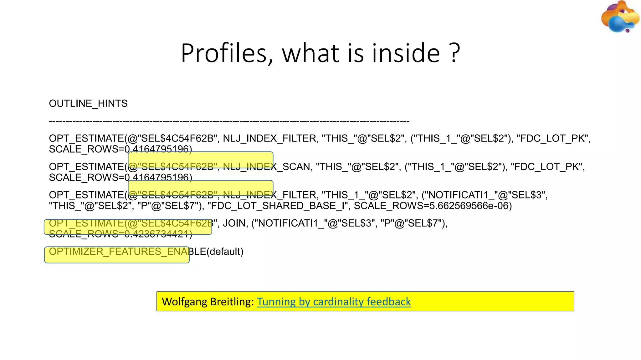 Profiles, what is inside ?
OUTLINE_HINTS
------------------------------------------------------------------------------------------------------------
OPT_ESTIMATE(@"SEL$4C54F62B", NLJ_INDEX_FILTER, "THIS_"@"SEL$2", ("THIS_1_"@"SEL$2"), "FDC_LOT_PK",
SCALE_ROWS=0.4164795196)
OPT_ESTIMATE(@"SEL$4C54F62B", NLJ_INDEX_SCAN, "THIS_"@"SEL$2", ("THIS_1_"@"SEL$2"), "FDC_LOT_PK",
SCALE_ROWS=0.4164795196)
OPT_ESTIMATE(@"SEL$4C54F62B", NLJ_INDEX_FILTER, "THIS_1_"@"SEL$2", ("NOTIFICATI1_"@"SEL$3",
"THIS_"@"SEL$2", "P"@"SEL$7"), "FDC_LOT_SHARED_BASE_I", SCALE_ROWS=5.662569566e-06)
OPT_ESTIMATE(@"SEL$4C54F62B", JOIN, ("NOTIFICATI1_"@"SEL$3", "P"@"SEL$7"),
SCALE_ROWS=0.4236734421)
OPTIMIZER_FEATURES_ENABLE(default)
Wolfgang Breitling: Tunning by cardinality feedback
 