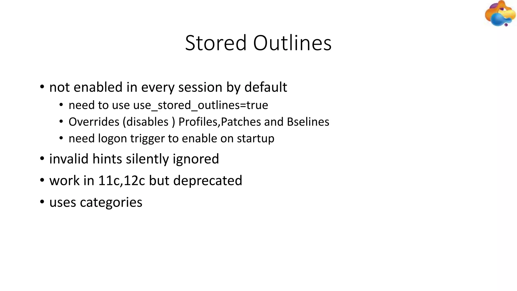Stored Outlines
• not enabled in every session by default
• need to use use_stored_outlines=true
• Overrides (disables ) Profiles,Patches and Bselines
• need logon trigger to enable on startup
• invalid hints silently ignored
• work in 11c,12c but deprecated
• uses categories
 