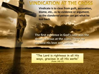 Vindicate is to clear from guilt, accusation,
blame, etc., as by evidence or argument,
so the slandered person can get what he
lost back.
The first evidence in God’s case was the
death of Jesus at the cross. There He
showed His love and justice.
“The Lord is righteous in all His
ways, gracious in all His works”
(Psalm 145:17)
 