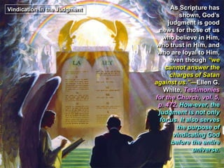 Vindication in the Judgment As Scripture has
shown, God’s
judgment is good
news for those of us
who believe in Him,
who trust in Him, and
who are loyal to Him,
even though “we
cannot answer the
charges of Satan
against us.”—Ellen G.
White, Testimonies
for the Church, vol. 5,
p. 472. How-ever, the
judgment is not only
for us. It also serves
the purpose of
vindicating God
before the entire
universe.
 