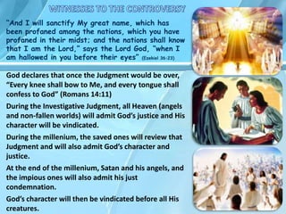 God declares that once the Judgment would be over,
“Every knee shall bow to Me, and every tongue shall
confess to God” (Romans 14:11)
During the Investigative Judgment, all Heaven (angels
and non-fallen worlds) will admit God’s justice and His
character will be vindicated.
During the millenium, the saved ones will review that
Judgment and will also admit God’s character and
justice.
At the end of the millenium, Satan and his angels, and
the impious ones will also admit his just
condemnation.
God’s character will then be vindicated before all His
creatures.
“And I will sanctify My great name, which has
been profaned among the nations, which you have
profaned in their midst; and the nations shall know
that I am the Lord,” says the Lord God, “when I
am hallowed in you before their eyes” (Ezekiel 36:23)
 