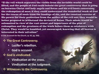 “If the veil which separates the visible from the invisible world could be
lifted, and the people of God could behold the great controversy that is going
on between Christ and holy angels and Satan and his evil hosts concerning
the redemption of man; if they could understand the wonderful work of God
for the rescue of souls from the bondage of sin, and the constant exercise of
His power for their protection from the malice of the evil one, they would be
better prepared to withstand the devices of Satan. Their minds would be
solemnized in view of the vast extent and importance of the plan of
redemption and the greatness of the work before them as colaborers with
Christ. They would be humbled, yet encouraged, knowing that all heaven is
interested in their salvation”
E.G.W. (Counsels for the Church, cp. 65, pg. 350)
 The Great Controversy.
 Lucifer’s rebellion.
 God is accused.
 God is vindicated.
 Vindication at the cross.
 Vindication at the Judgment.
 Witnesses to the Controversy.
 