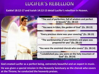 “The seal of perfection, full of wisdom and perfect
in beauty” (Ez. 28:12)
“You were in Eden, the garden of God” (Ez. 28:13)
“Every precious stone was your covering” (Ez. 28:13)
“The workmanship of your timbrels and pipes was
prepared for you” (Ez. 28:13)
“You were the anointed cherub who covers” (Ez. 28:14)
“I established you; you were on the holy mountain of
God” (Ez. 28:14)
Ezekiel 18:12-17 and Isaiah 14:12-15 detail Lucifer’s rebellion in Heaven.
God created Lucifer as a perfect being, extremely beautiful and an expert in music.
He was given a special mission in the Heavenly Sanctuary as the cherub who covers
at the Throne; he conducted the heavenly praises.
 