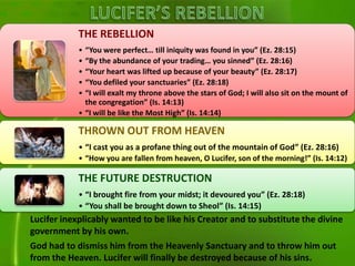 Lucifer inexplicably wanted to be like his Creator and to substitute the divine
government by his own.
God had to dismiss him from the Heavenly Sanctuary and to throw him out
from the Heaven. Lucifer will finally be destroyed because of his sins.
THE REBELLION
• “You were perfect… till iniquity was found in you” (Ez. 28:15)
• “By the abundance of your trading… you sinned” (Ez. 28:16)
• “Your heart was lifted up because of your beauty” (Ez. 28:17)
• “You defiled your sanctuaries” (Ez. 28:18)
• “I will exalt my throne above the stars of God; I will also sit on the mount of
the congregation” (Is. 14:13)
• “I will be like the Most High” (Is. 14:14)
THROWN OUT FROM HEAVEN
• “I cast you as a profane thing out of the mountain of God” (Ez. 28:16)
• “How you are fallen from heaven, O Lucifer, son of the morning!” (Is. 14:12)
THE FUTURE DESTRUCTION
• “I brought fire from your midst; it devoured you” (Ez. 28:18)
• “You shall be brought down to Sheol” (Is. 14:15)
 
