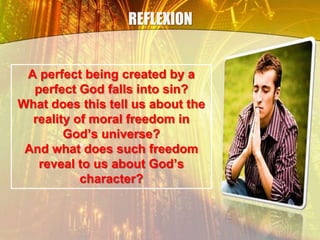 REFLEXION
A perfect being created by a
perfect God falls into sin?
What does this tell us about the
reality of moral freedom in
God’s universe?
And what does such freedom
reveal to us about God’s
character?
 