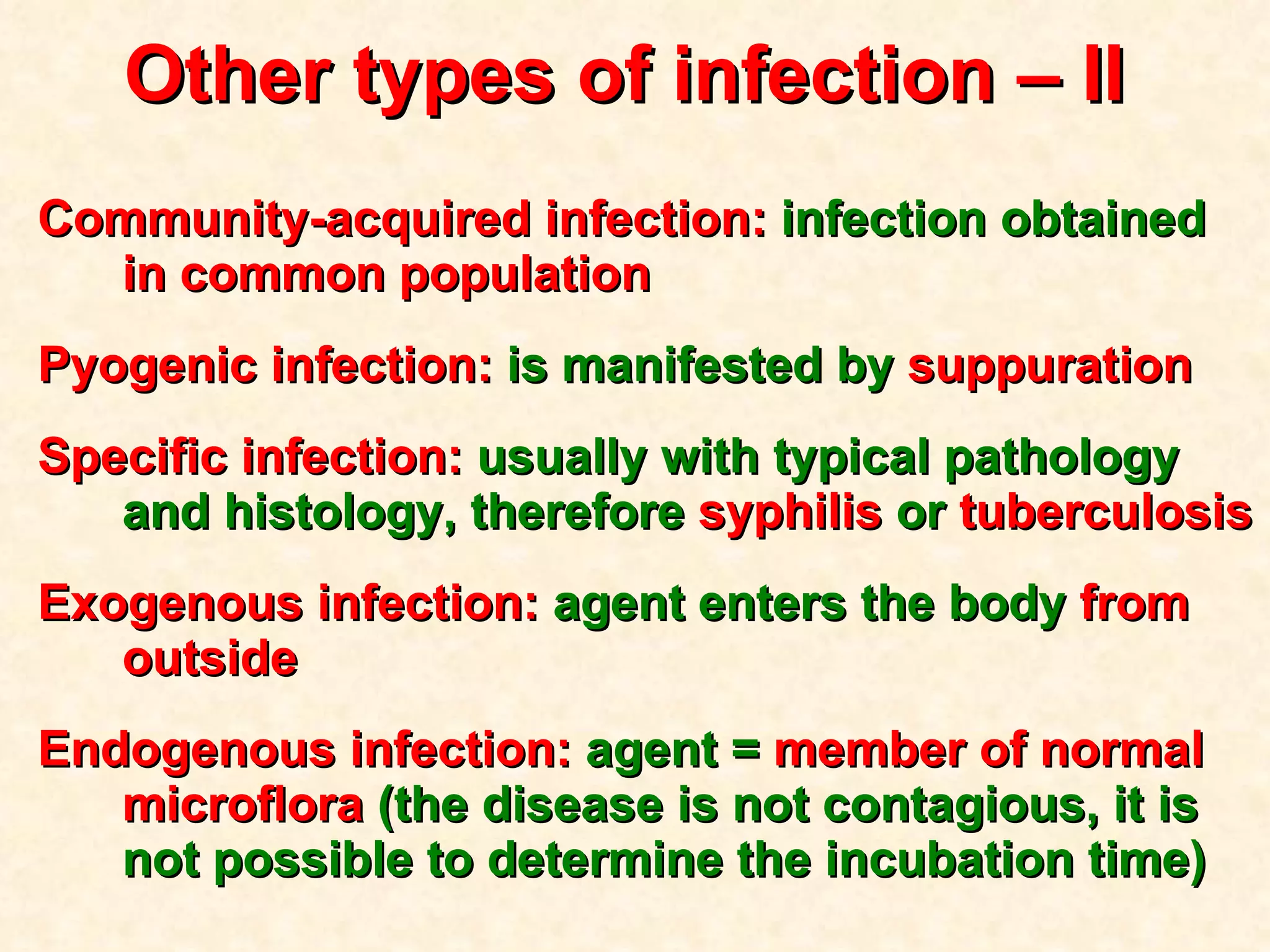 Other types of infection  – II  Community-acquired infection:  infection obtained  in common population   Pyogenic infection:  is manifested by  suppuration Specific infection:  usually with typical pathology and histology, therefore  syphilis  or  tuberculosis Exogenous infection:  agent enters the body  from outside Endogenous infection:  agent =  member of normal microflora  (the disease is not contagious, it is not possible to determine the incubation time) 