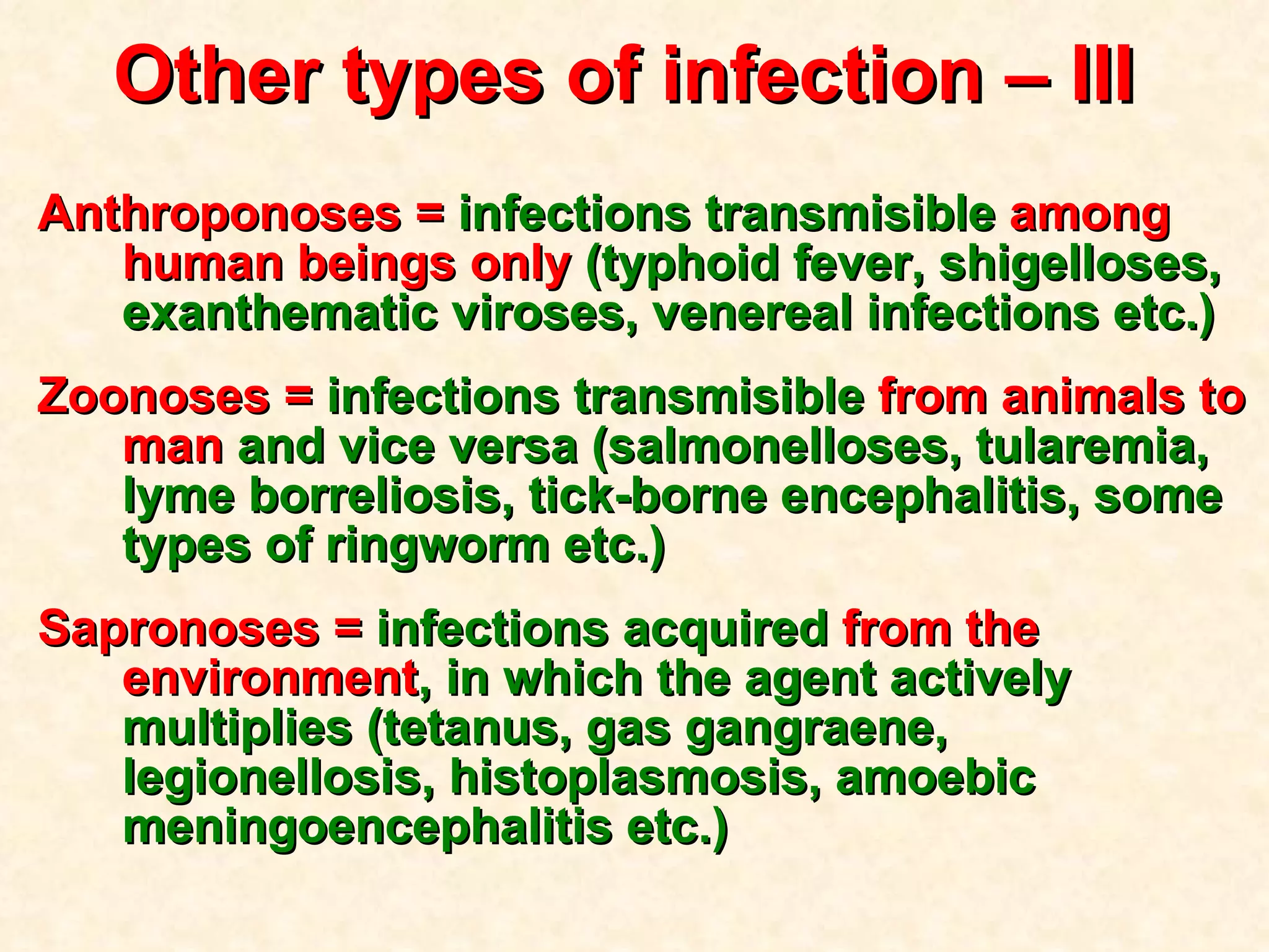 Other types of infection  – III  Anthroponoses =  infections transmisible  among human beings only  (typhoid fever, shigelloses, exanthematic viroses, venereal infections etc.) Zoonoses =  infections transmisible  from animals to man  and vice versa   (salmonelloses, tularemia, lyme borreliosis, tick-borne encephalitis, some types of ringworm etc.) Sapronoses =  infections acquired  from the environment ,   in which the agent actively multiplies (tetanus, gas gangraene, legionellosis, histoplasmosis, amoebic meningoencephalitis etc.) 