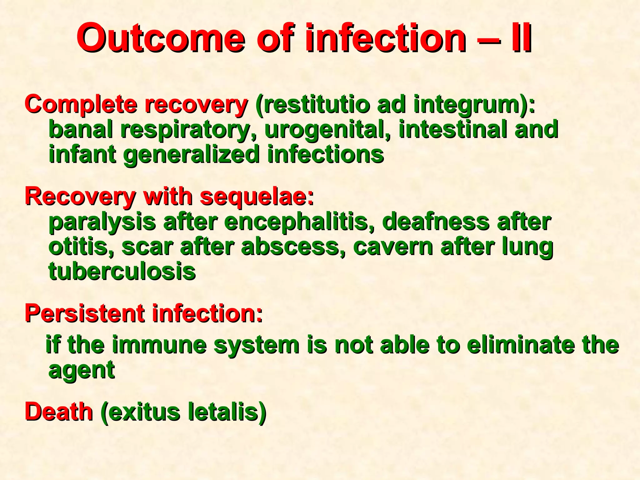 Outcome of infection  – II  Complete recovery  (restitutio ad integrum) :   banal respiratory, urogenital, intestinal and infant generalized infections Recovery with sequelae :   paralysis after encephalitis, deafness after otitis, scar after abscess, cavern after lung tuberculosis Persistent infection :   if the immune system is not able to eliminate the agent Death  (exitus letalis) 