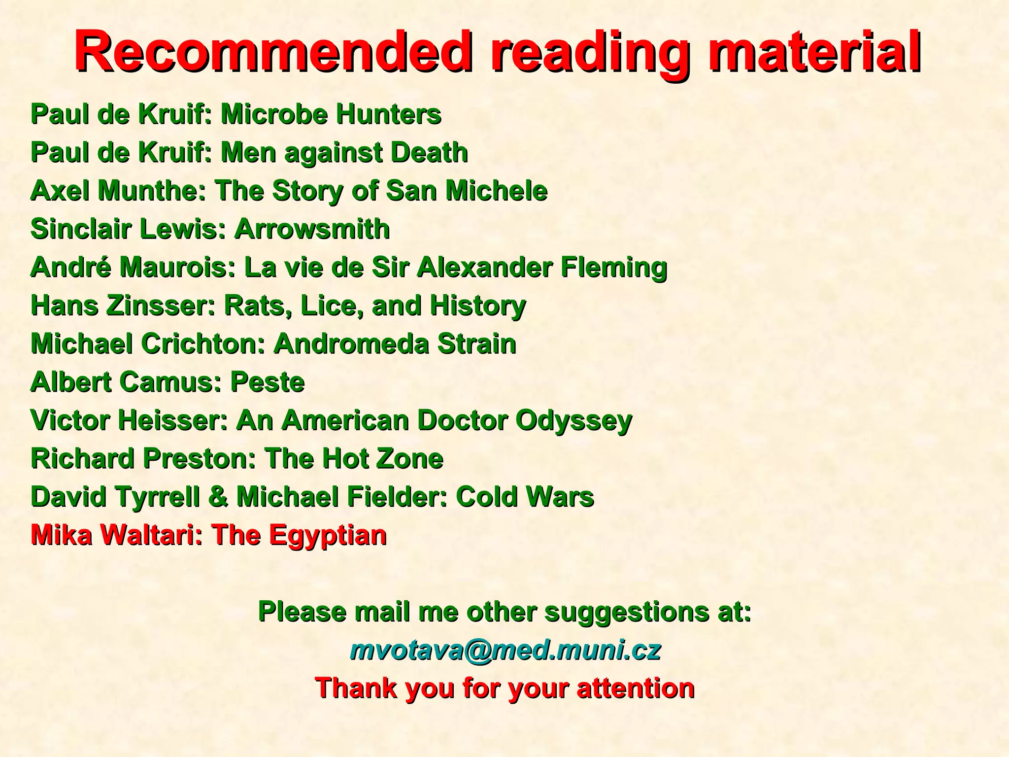 Recommended reading material   Paul de Kruif: Microbe Hunters Paul de Kruif: Men against Death Axel Munthe: The Story of San Michele Sinclair Lewis: Arrowsmith André Maurois: La vie de Sir Alexander Fleming Hans Zinsser: Rats, Lice, and History Michael Crichton: Andromeda Strain Albert Camus: Peste Victor Heisser: An American Doctor Odyssey Richard Preston: The Hot Zone David Tyrrell  & Michael Fielder: Cold Wars Mika Waltari: The Egyptian Please mail me other suggestions at: [email_address] Thank you for your attention 