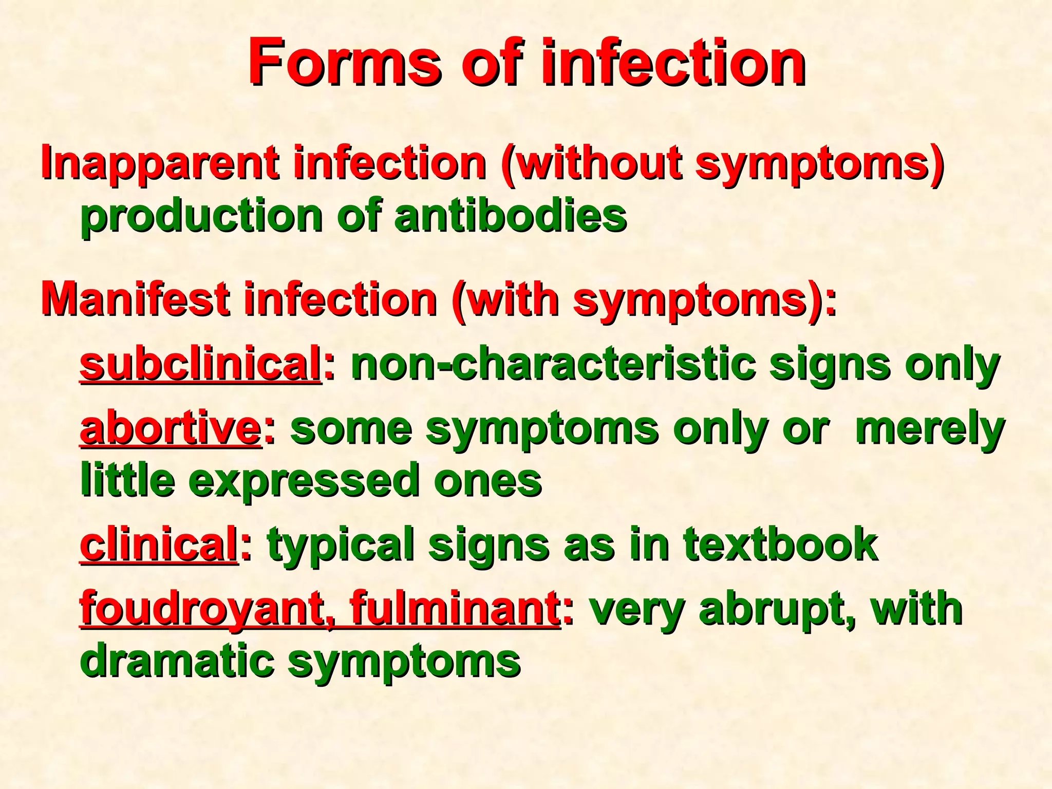 Forms of infection Inapparent infection (without symptoms)  production of antibodies Manifest infection (with symptoms) : subclinical :  non - characteristic signs only abortive :  some symptoms only or  merely little expressed ones clinical :  typical signs as in textbook foudroyant, fulminant :  very abrupt, with dramatic symptoms 