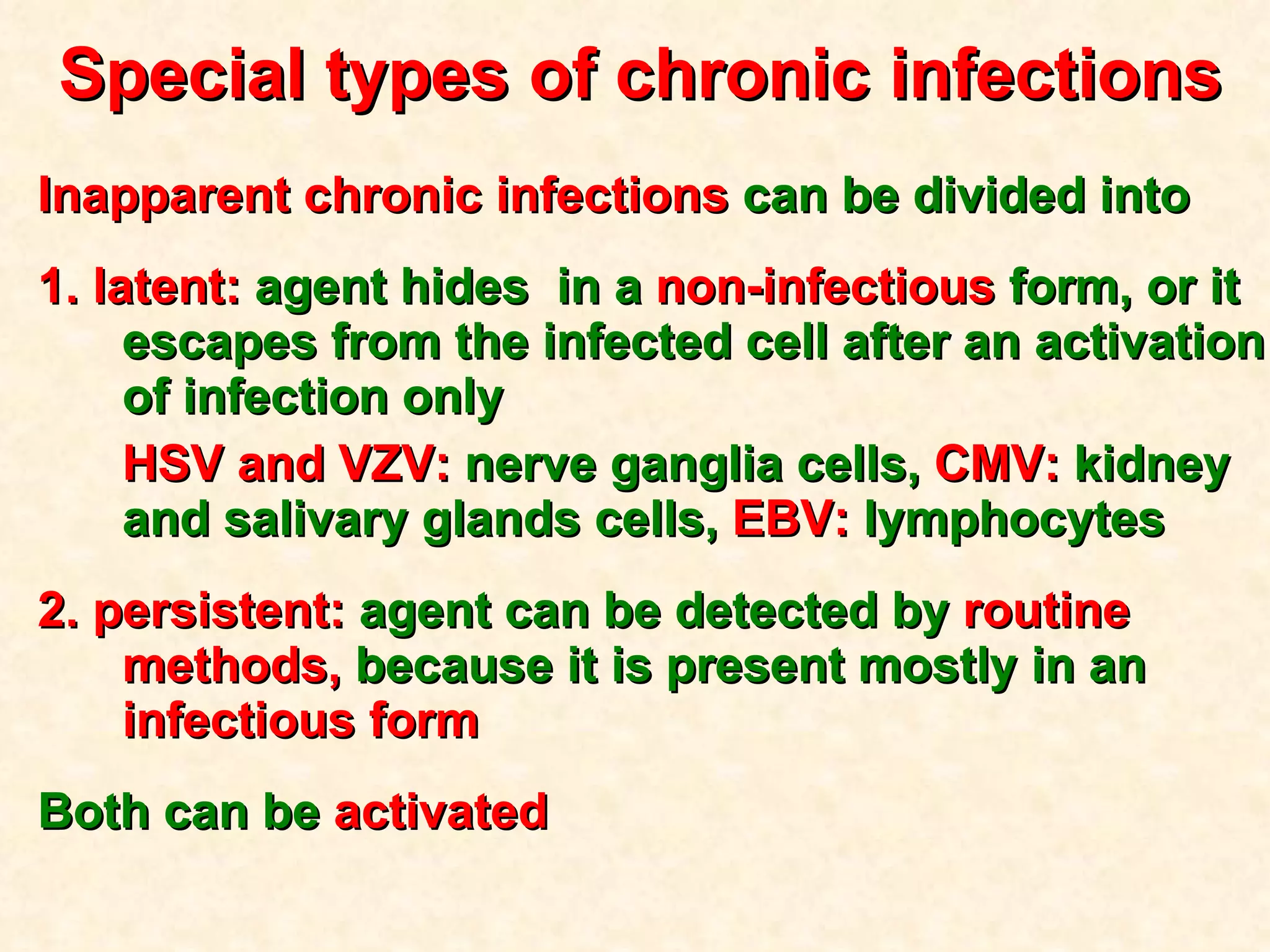 Special types of chronic infections Inapparent chronic infections  can be divided into 1. latent:  agent hides  in a  non-infectious  form, or it escapes from the infected cell after an activation of infection only HSV and VZV:  nerve ganglia cells,  CMV:  kidney and salivary glands cells,  EBV:  lymphocytes 2. persistent:  agent can be detected by  routine methods,  because it is present mostly in an  infectious form   Both can be  activated  