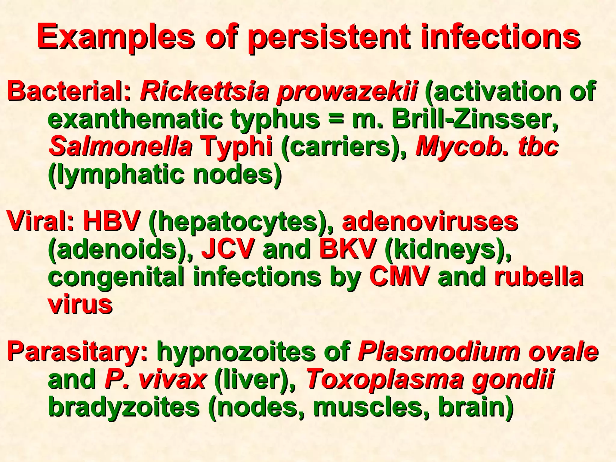 Examples of persistent infections Bacterial:  Rickettsia prowazekii  (activation of exanthematic typhus = m. Brill-Zinsser,   Salmonella  Typhi  (carriers),   Mycob. tbc  (lymphatic nodes) Viral: HBV  (hepatocytes),  adenoviruses  (adenoids),  JCV  and  BKV  (kidneys), congenital infections by  CMV  and  rubella virus  Parasitary:  hypnozoites of   Plasmodium ovale  and  P. vivax  (liver),  Toxoplasma gondii  bradyzoites (nodes, muscles, brain) 