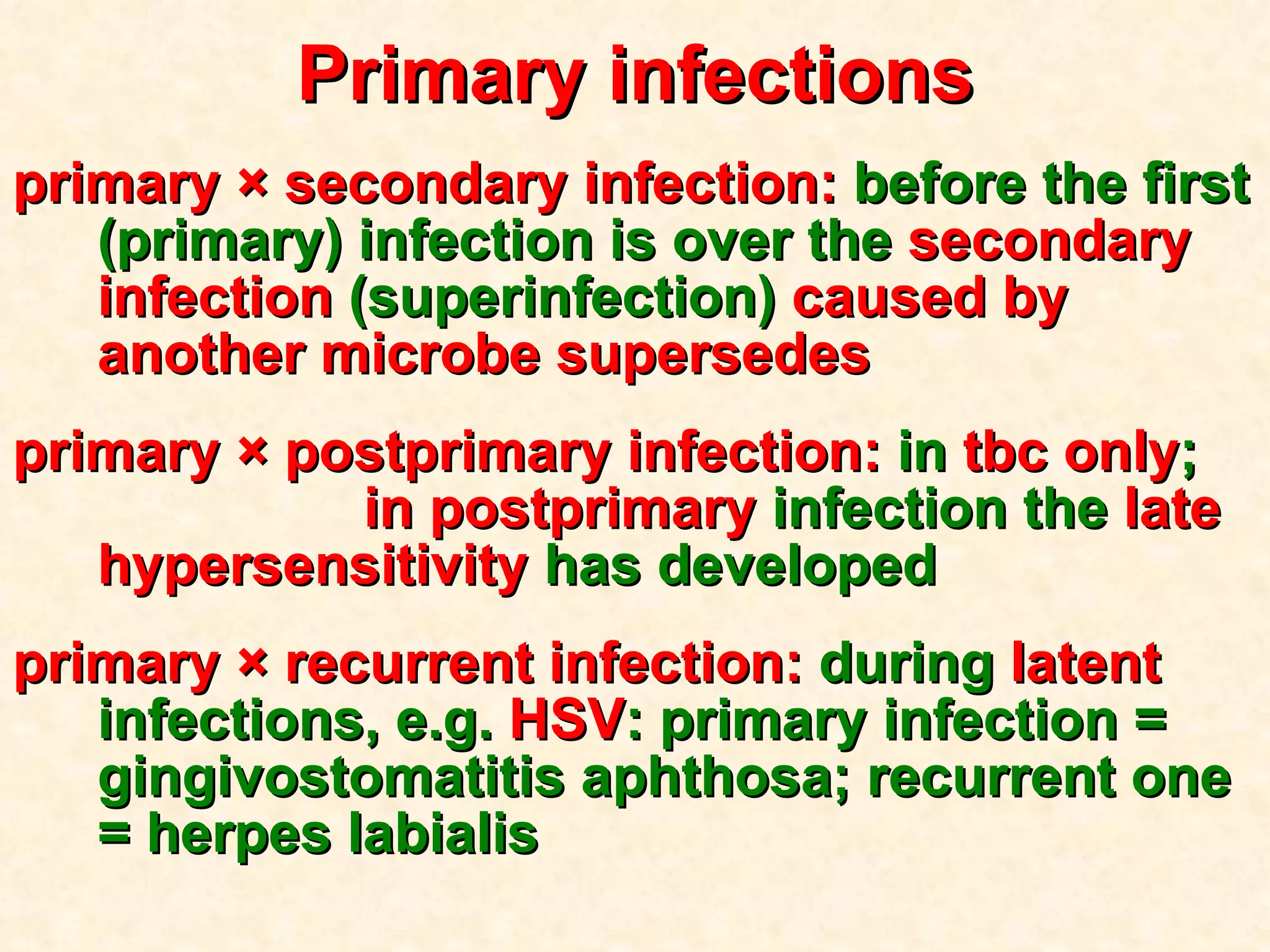 Primary infections primary  × secondary infection:  before the first (primary) infection is over the  secondary   infection  (superinfection)  caused by another microbe   supersedes  primary  × postprimary infection:  in  tbc only ;   in postprimary  infection the  late   hypersensitivity  has developed primary  × recurrent infection:  during  latent  infections,   e.g.  HSV :   primary infection = gingivostomatitis aphthosa; recurrent one = herpes labialis 