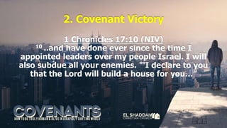 2. Covenant Victory
1 Chronicles 17:10 (NIV)
10 ..and have done ever since the time I
appointed leaders over my people Israel. I will
also subdue all your enemies. "'I declare to you
that the Lord will build a house for you…”
 