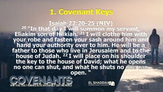 1. Covenant Keys
Isaiah 22:20-25 (NIV)
20 "In that day I will summon my servant,
Eliakim son of Hilkiah. 21 I will clothe him with
your robe and fasten your sash around him and
hand your authority over to him. He will be a
father to those who live in Jerusalem and to the
house of Judah. 22 I will place on his shoulder
the key to the house of David; what he opens
no one can shut, and what he shuts no
open. “
 