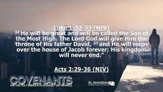 Luke 1:32-33 (NIV)
32 He will be great and will be called the Son of
the Most High. The Lord God will give Him the
throne of His father David, 33 and He will reign
over the house of Jacob forever; His kingdom
will never end."
Acts 2:29-36 (NIV)
 
