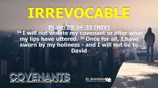 IRREVOCABLE
Psalm 89:34-35 (NIV)
34 I will not violate my covenant or alter what
my lips have uttered. 35 Once for all, I have
sworn by my holiness - and I will not lie to
David
 