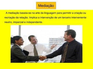 Mediação
 A mediação baseia-se na arte da linguagem para permitir a criação ou
recriação da relação. Implica a intervenção de um terceiro interveniente
neutro, imparcial e independente.
 