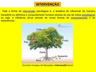 INTERVENÇÃO

 Toda a forma de intervenção psicológica é, a tentativa de influenciar de maneira
transitória ou definitiva o comportamento humano através do uso de meios psicológicos
ou seja, a influência dá-se através de novas formas de comportamento e de
experiências.




                   Encontro Europeu de Educação e Intervenção Social
 