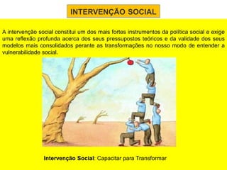 INTERVENÇÃO SOCIAL

A intervenção social constitui um dos mais fortes instrumentos da política social e exige
uma reflexão profunda acerca dos seus pressupostos teóricos e da validade dos seus
modelos mais consolidados perante as transformações no nosso modo de entender a
vulnerabilidade social.




                Intervenção Social: Capacitar para Transformar
 