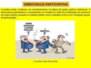 DEMOCRACIA PARTICIPATIVA
A justiça social, conferem um reordenamento na lógica de poder político tradicional. A
democracia participativa é considerada um modelo ou ideal de justificação do exercício
do poder político pautado no debate público entre cidadãos livres e em condições iguais
de participação.




                               A resolver eles são peritos
 