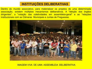INSTITUIÇÕES DELIBERATIVAS
Dentro do mundo associativo, para materializar os projetos de uma determinada
associação, existem múltiplos mecanismos deliberativos. A "eleição dos órgãos
dirigentes", a "votação das coletividades em assembleia-geral" e as "relações
institucionais com as Câmaras Municipais e Juntas de Freguesias.




              IMAGEM VIVA DE UMA ASSEMBLEIA DELIBERATIVA
 