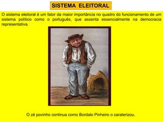 SISTEMA ELEITORAL
O sistema eleitoral é um fator da maior importância no quadro do funcionamento de um
sistema político como o português, que assenta essencialmente na democracia
representativa.




             O zé povinho continua como Bordalo Pinheiro o caraterizou.
 