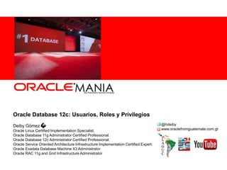 Oracle Database 12c: Usuarios, Roles y Privilegios
Deiby Gómez
Oracle Linux Certified Implementation Specialist.
Oracle Database 11g Administrator Certified Professional.
Oracle Database 12c Administrator Certified Professional.
Oracle Service Oriented Architecture Infrastructure Implementation Certified Expert.
Oracle Exadata Database Machine X3 Administrator
Oracle RAC 11g and Grid Infrastructure Administrator
@hdeiby
www.oraclefromguatemala.com.gt
 