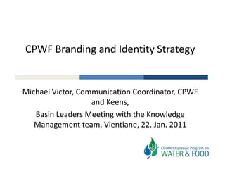 CPWF Branding and Identity Strategy
            g            y       gy


Michael Victor, Communication Coordinator, CPWF 
                   and Keens, 
   Basin Leaders Meeting with the Knowledge 
   Management team, Vientiane, 22. Jan. 2011
 