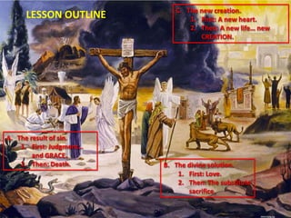 A. The result of sin.
1. First: Judgment…
and GRACE.
2. Then: Death.
LESSON OUTLINE C. The new creation.
1. First: A new heart.
2. Then: A new life… new
CREATION.
B. The divine solution.
1. First: Love.
2. Then: The substitute
sacrifice.
 